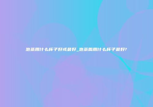 泡茶用什么杯子好或最好_泡茶喝用什么杯子最好?