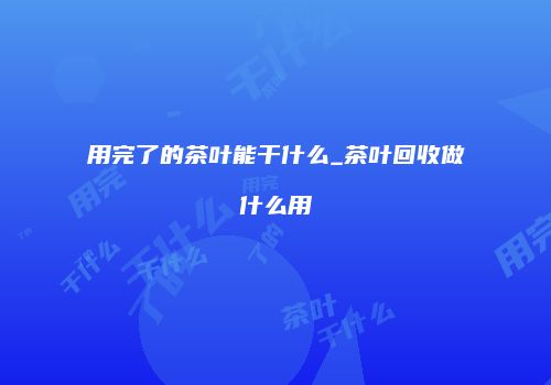 用完了的茶叶能干什么_茶叶回收做什么用