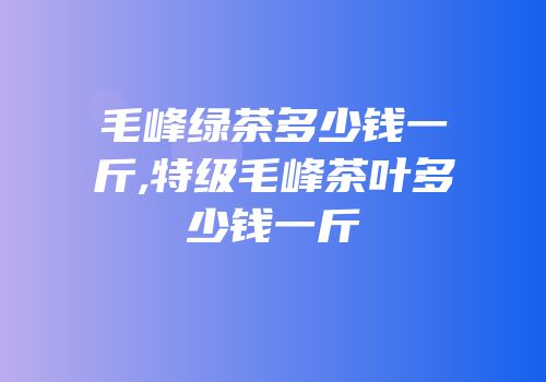 毛峰绿茶多少钱一斤,特级毛峰茶叶多少钱一斤