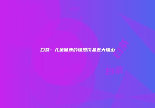 白茶：儿童健康的理想饮品五大理由