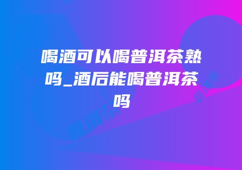 喝酒可以喝普洱茶熟吗_酒后能喝普洱茶吗
