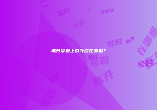 陈升号岩上茶叶店在哪里？