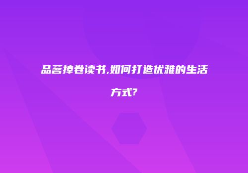 品茗捧卷读书,如何打造优雅的生活方式?