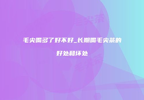 毛尖喝多了好不好_长期喝毛尖茶的好处和坏处