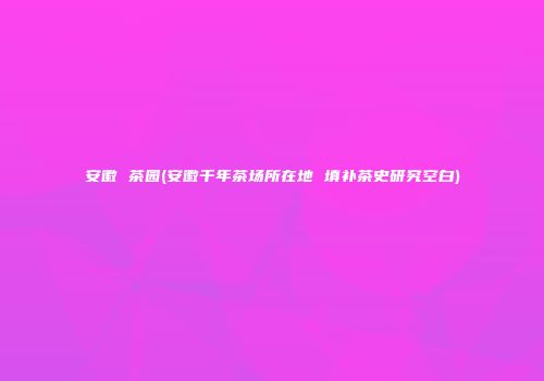 安徽 茶园(安徽千年茶场所在地 填补茶史研究空白)