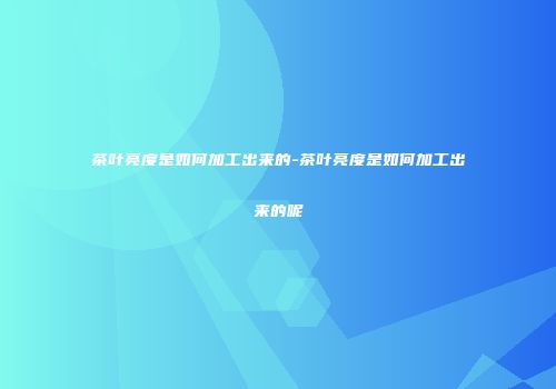 茶叶亮度是如何加工出来的-茶叶亮度是如何加工出来的呢