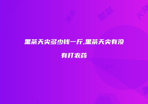 黑茶天尖多少钱一斤,黑茶天尖有没有打农药