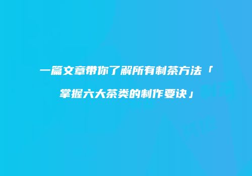 一篇文章带你了解所有制茶方法「掌握六大茶类的制作要诀」