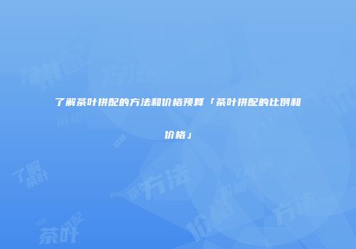 了解茶叶拼配的方法和价格预算「茶叶拼配的比例和价格」