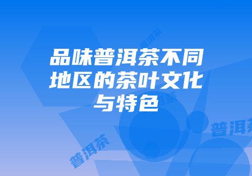 品味普洱茶不同地区的茶叶文化与特色