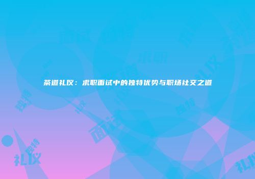 茶道礼仪：求职面试中的独特优势与职场社交之道