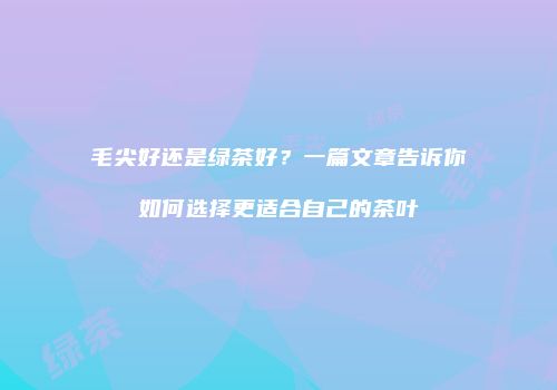 毛尖好还是绿茶好？一篇文章告诉你如何选择更适合自己的茶叶