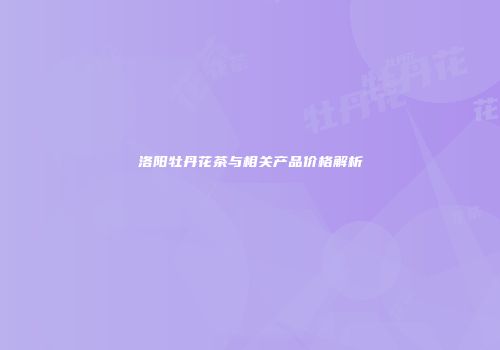 洛阳牡丹花茶与相关产品价格解析