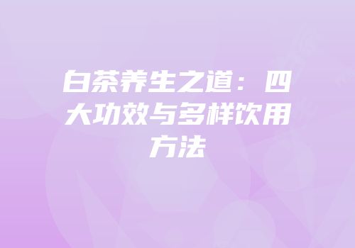 白茶养生之道：四大功效与多样饮用方法
