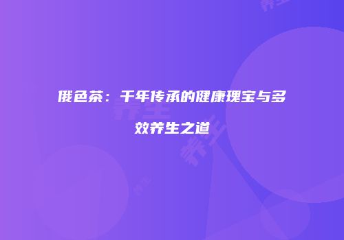 俄色茶：千年传承的健康瑰宝与多效养生之道