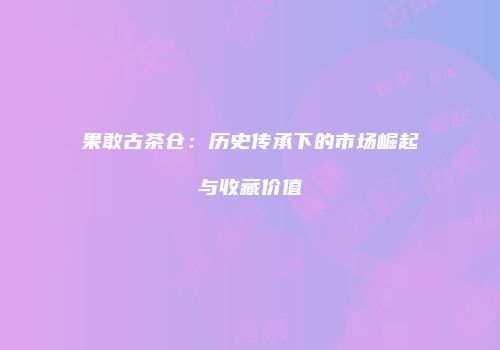 果敢古茶仓：历史传承下的市场崛起与收藏价值
