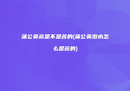 蒲公英茶是不是苦的(蒲公英泡水怎么是苦的)