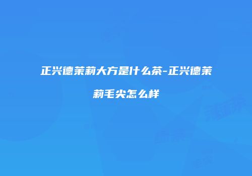 正兴德茉莉大方是什么茶-正兴德茉莉毛尖怎么样