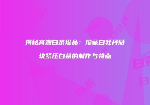 揭秘高端白茶珍品：珍藏白牡丹掰块紧压白茶的制作与特点
