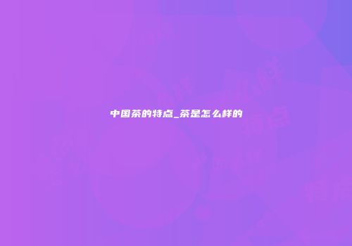 中国茶的特点_茶是怎么样的