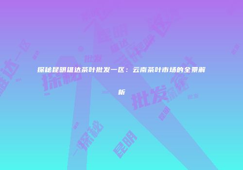 探秘昆明雄达茶叶批发一区：云南茶叶市场的全景解析