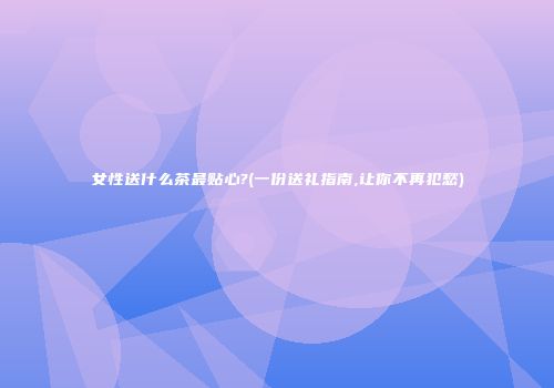 女性送什么茶最贴心?(一份送礼指南,让你不再犯愁)