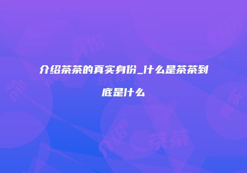 介绍茶茶的真实身份_什么是茶茶到底是什么