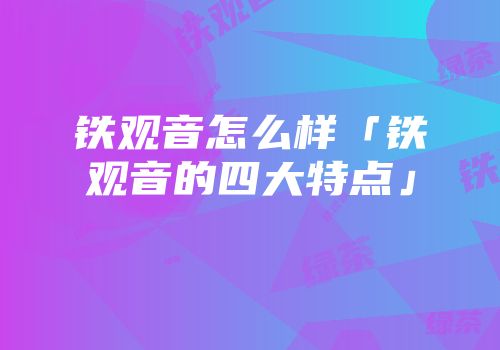 铁观音怎么样「铁观音的四大特点」
