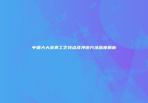 中国六大茶类工艺特点及冲泡方法深度解析