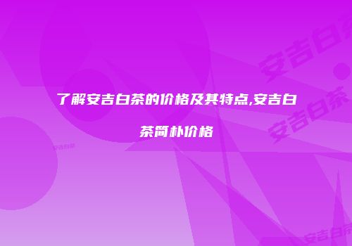 了解安吉白茶的价格及其特点,安吉白茶简朴价格