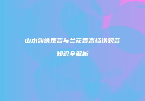 山水韵铁观音与兰花香高档铁观音知识全解析