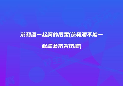 茶和酒一起喝的后果(茶和酒不能一起喝会伤肾伤肺)