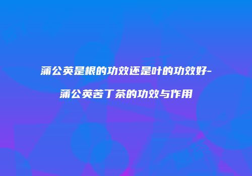 蒲公英是根的功效还是叶的功效好-蒲公英苦丁茶的功效与作用