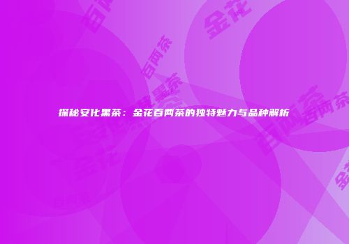 探秘安化黑茶：金花百两茶的独特魅力与品种解析