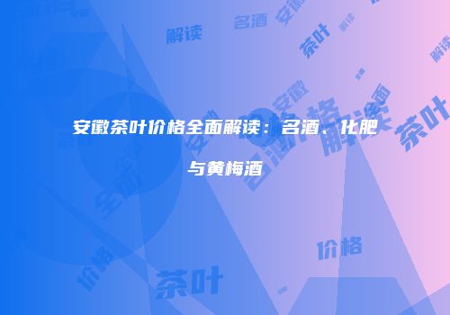 安徽茶叶价格全面解读：名酒、化肥与黄梅酒