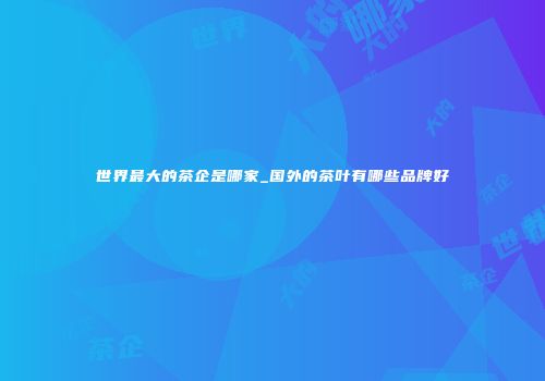 世界最大的茶企是哪家_国外的茶叶有哪些品牌好