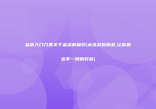品茶入门几条关于品茶的知识(从选茶到泡茶,让你喝出不一样的好茶)