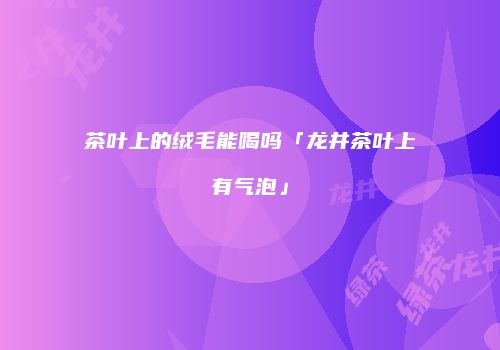 茶叶上的绒毛能喝吗「龙井茶叶上有气泡」