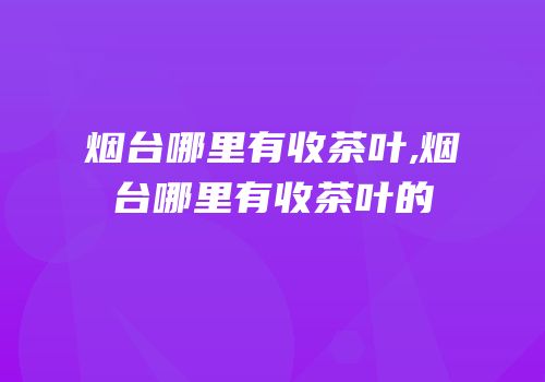 烟台哪里有收茶叶,烟台哪里有收茶叶的