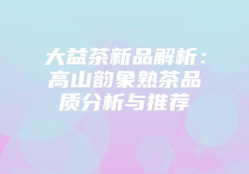 大益茶新品解析：高山韵象熟茶品质分析与推荐