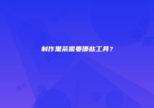 制作黑茶需要哪些工具？