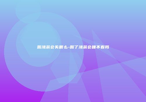 喝浓茶会失眠么-喝了浓茶会睡不着吗
