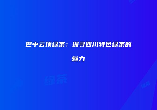 巴中云顶绿茶：探寻四川特色绿茶的魅力