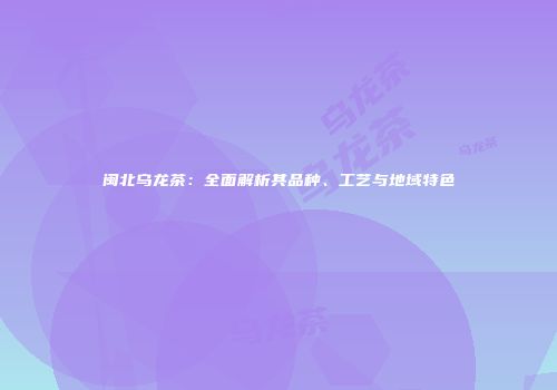 闽北乌龙茶：全面解析其品种、工艺与地域特色
