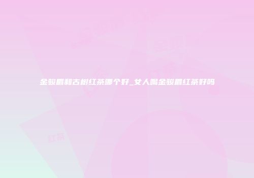金骏眉和古树红茶哪个好_女人喝金骏眉红茶好吗