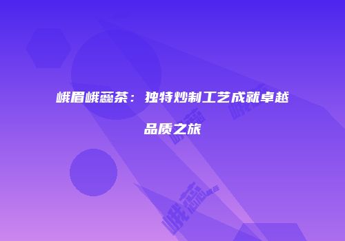 峨眉峨蕊茶：独特炒制工艺成就卓越品质之旅