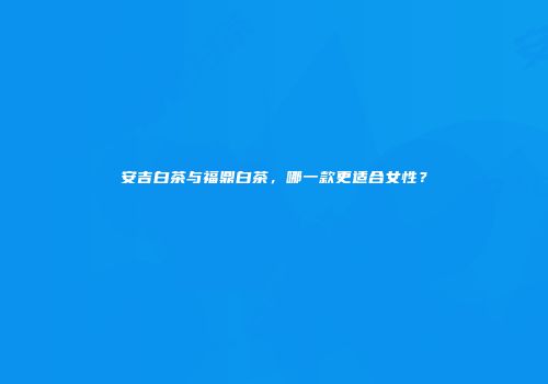 安吉白茶与福鼎白茶，哪一款更适合女性？