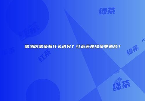 喝酒后喝茶有什么讲究？红茶还是绿茶更适合？