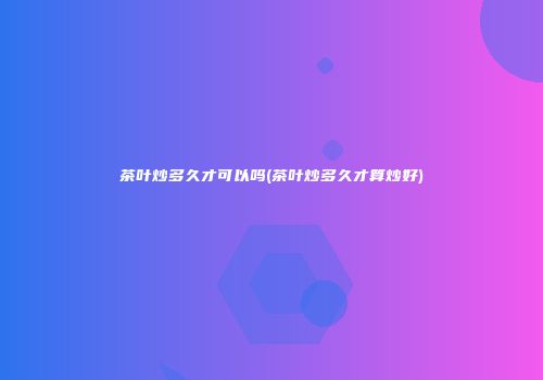 茶叶炒多久才可以吗(茶叶炒多久才算炒好)
