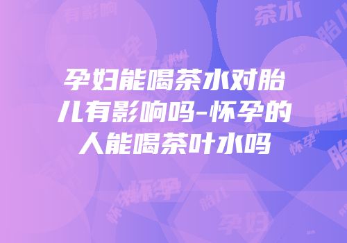 孕妇能喝茶水对胎儿有影响吗-怀孕的人能喝茶叶水吗